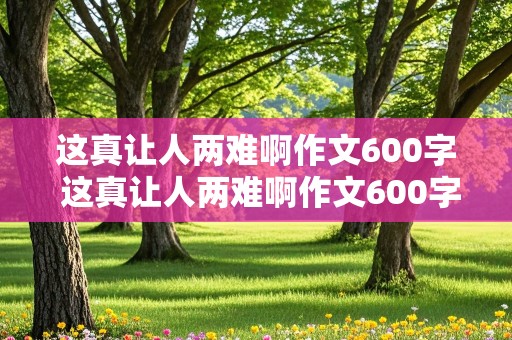 这真让人两难啊作文600字 这真让人两难啊作文600字初中