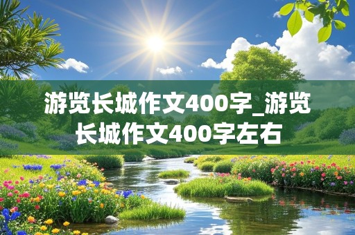 游览长城作文400字_游览长城作文400字左右