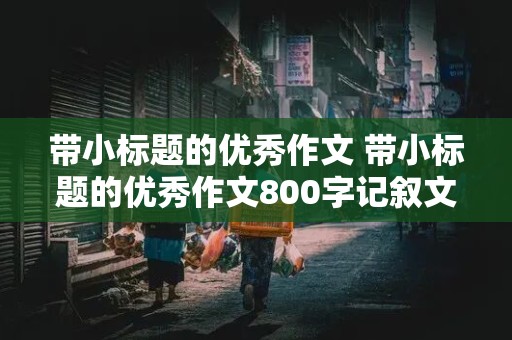 带小标题的优秀作文 带小标题的优秀作文800字记叙文