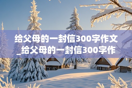 给父母的一封信300字作文_给父母的一封信300字作文(一)