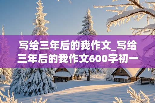 写给三年后的我作文_写给三年后的我作文600字初一