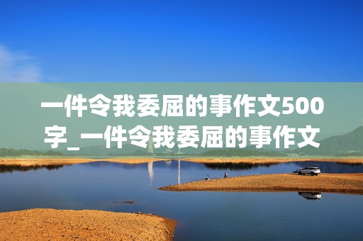 一件令我委屈的事作文500字_一件令我委屈的事作文500字怎么写