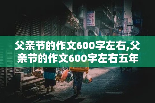 父亲节的作文600字左右,父亲节的作文600字左右五年级