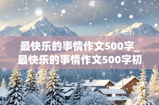 最快乐的事情作文500字_最快乐的事情作文500字初二