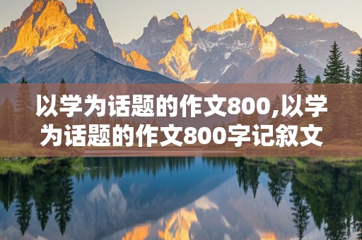 以学为话题的作文800,以学为话题的作文800字记叙文