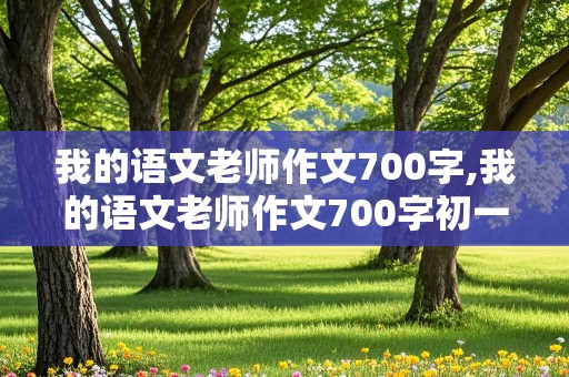 我的语文老师作文700字,我的语文老师作文700字初一