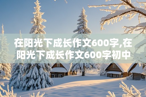 在阳光下成长作文600字,在阳光下成长作文600字初中