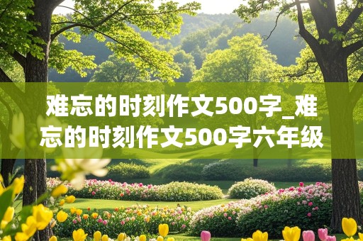 难忘的时刻作文500字_难忘的时刻作文500字六年级