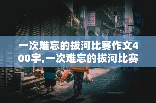 一次难忘的拔河比赛作文400字,一次难忘的拔河比赛作文400字左右六年级