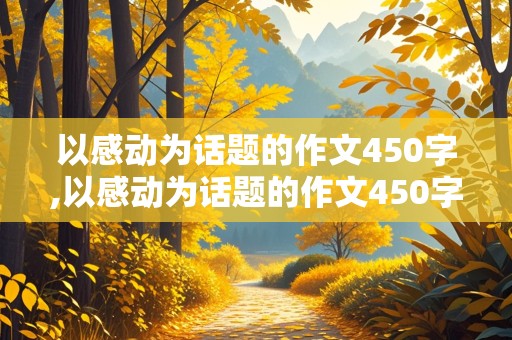 以感动为话题的作文450字,以感动为话题的作文450字左右