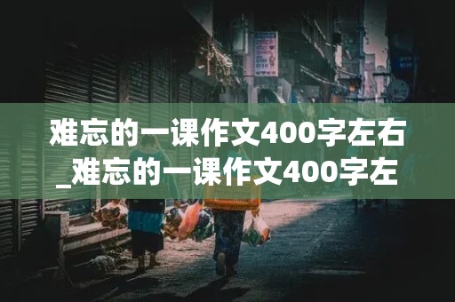 难忘的一课作文400字左右_难忘的一课作文400字左右四年级