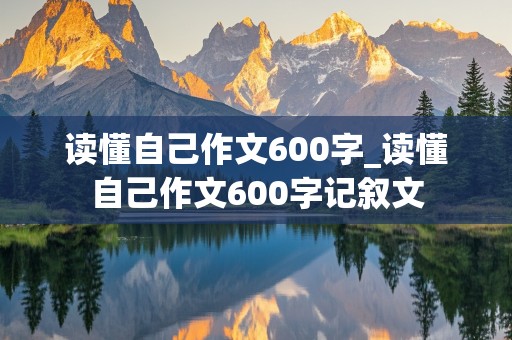 读懂自己作文600字_读懂自己作文600字记叙文