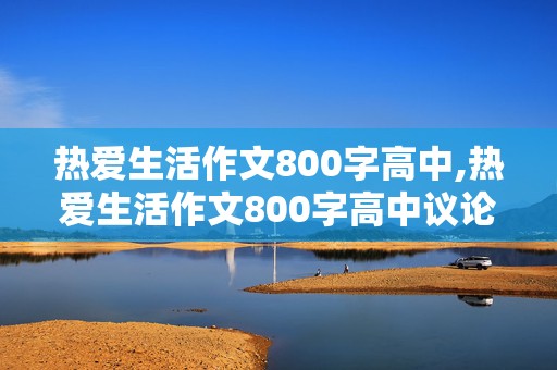 热爱生活作文800字高中,热爱生活作文800字高中议论文