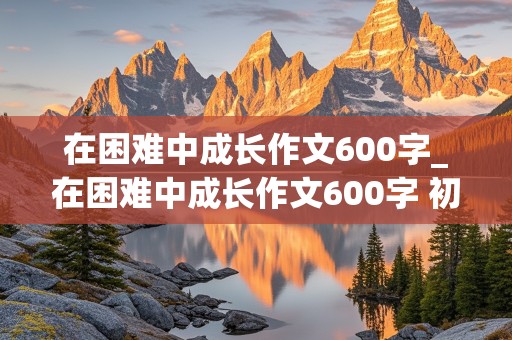 在困难中成长作文600字_在困难中成长作文600字 初中