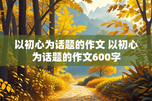 以初心为话题的作文 以初心为话题的作文600字