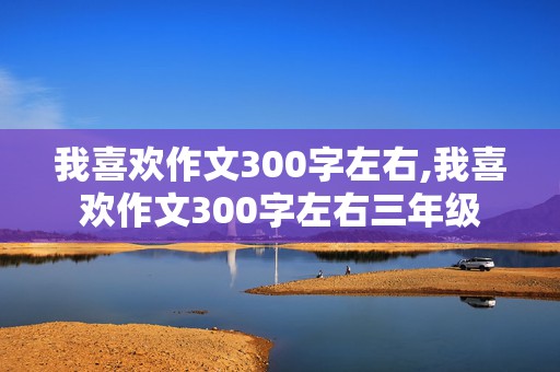 我喜欢作文300字左右,我喜欢作文300字左右三年级