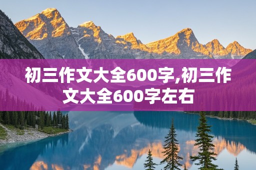 初三作文大全600字,初三作文大全600字左右