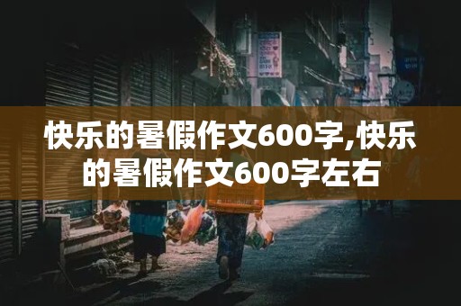 快乐的暑假作文600字,快乐的暑假作文600字左右