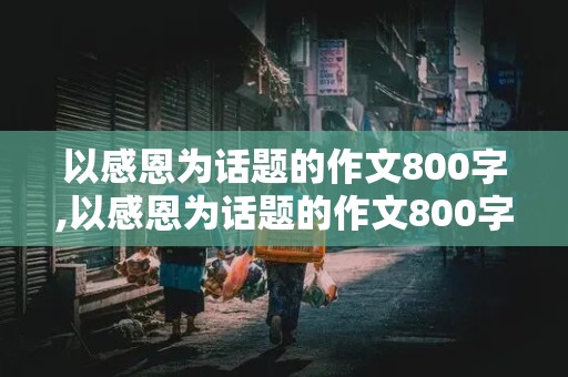 以感恩为话题的作文800字,以感恩为话题的作文800字高中