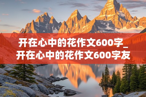 开在心中的花作文600字_开在心中的花作文600字友谊之花