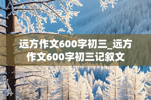 远方作文600字初三_远方作文600字初三记叙文