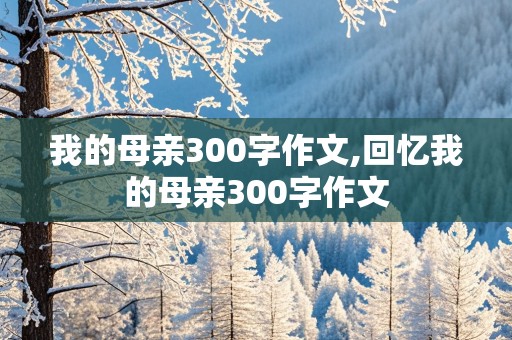 我的母亲300字作文,回忆我的母亲300字作文