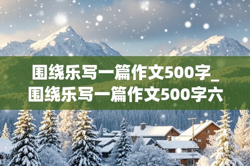 围绕乐写一篇作文500字_围绕乐写一篇作文500字六年级上册