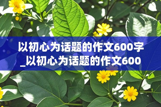 以初心为话题的作文600字_以初心为话题的作文600字初中作文