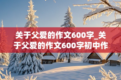 关于父爱的作文600字_关于父爱的作文600字初中作文