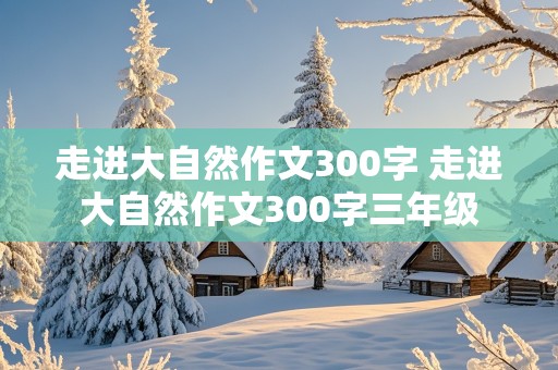 走进大自然作文300字 走进大自然作文300字三年级