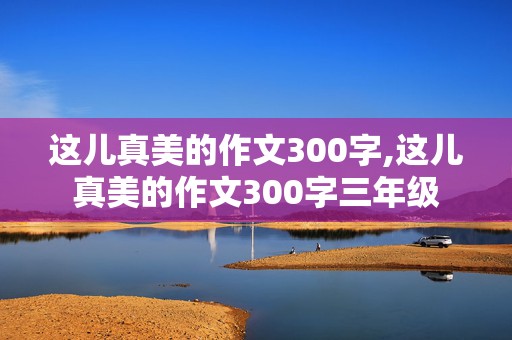 这儿真美的作文300字,这儿真美的作文300字三年级