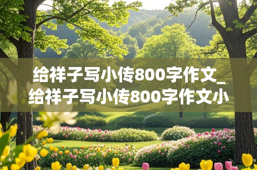 给祥子写小传800字作文_给祥子写小传800字作文小红书