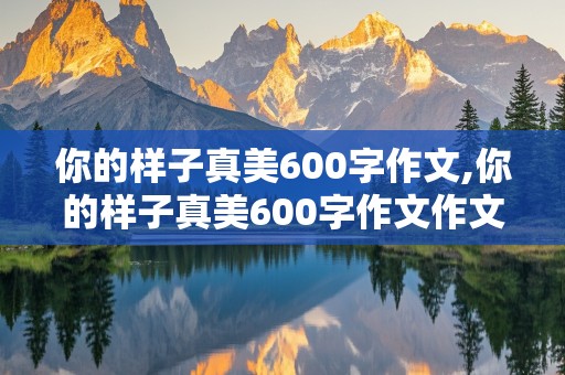 你的样子真美600字作文,你的样子真美600字作文作文