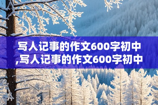 写人记事的作文600字初中,写人记事的作文600字初中朋友