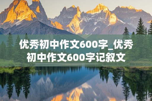 优秀初中作文600字_优秀初中作文600字记叙文