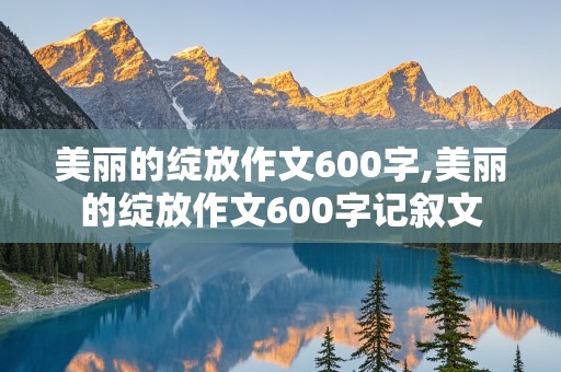 美丽的绽放作文600字,美丽的绽放作文600字记叙文