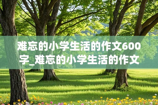 难忘的小学生活的作文600字_难忘的小学生活的作文600字六年级