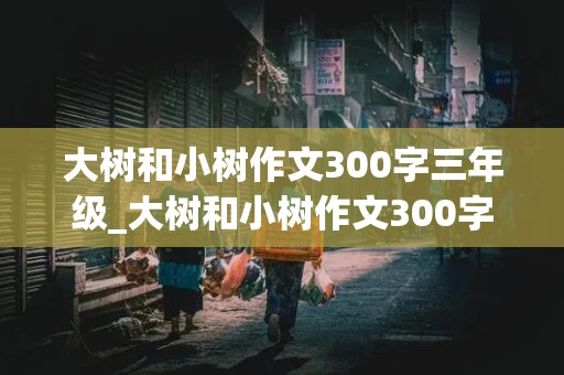 大树和小树作文300字三年级_大树和小树作文300字三年级画故事怎么写