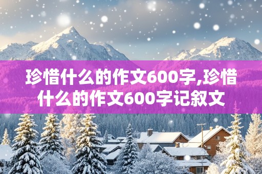 珍惜什么的作文600字,珍惜什么的作文600字记叙文