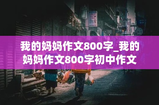 我的妈妈作文800字_我的妈妈作文800字初中作文