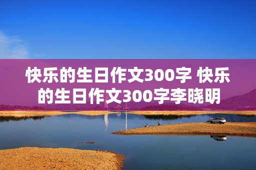 快乐的生日作文300字 快乐的生日作文300字李晓明