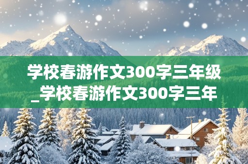 学校春游作文300字三年级_学校春游作文300字三年级下册