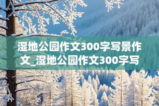 湿地公园作文300字写景作文_湿地公园作文300字写景作文万安是