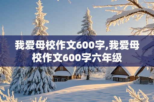 我爱母校作文600字,我爱母校作文600字六年级