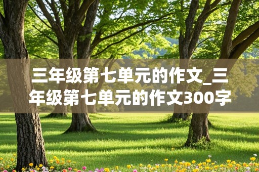 三年级第七单元的作文_三年级第七单元的作文300字