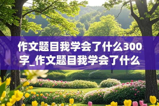 作文题目我学会了什么300字_作文题目我学会了什么300字左右