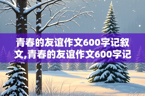 青春的友谊作文600字记叙文,青春的友谊作文600字记叙文初中