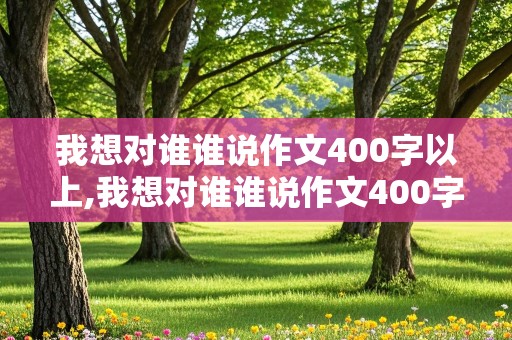 我想对谁谁说作文400字以上,我想对谁谁说作文400字以上按照信的格式