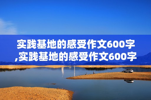 实践基地的感受作文600字,实践基地的感受作文600字怎么写