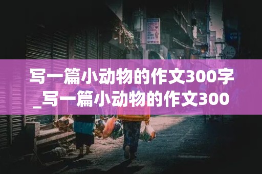 写一篇小动物的作文300字_写一篇小动物的作文300字以上仓鼠